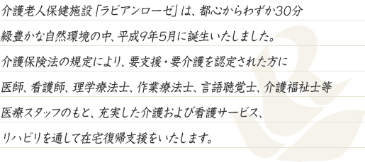 介護老人保健施設「ラビアンローゼ」は、都心からわずか30分、緑豊かな自然環境の中、平成8年5月に誕生いたしました。介護保険法の規定により、要支援・要介護を認定された方に医師、看護師、理学療法士、作業療法士、言語聴覚士、介護福祉士等、医療スタッフのもと、充実した介護および看護サービス、リハビリを通して在宅復帰支援をいたします。